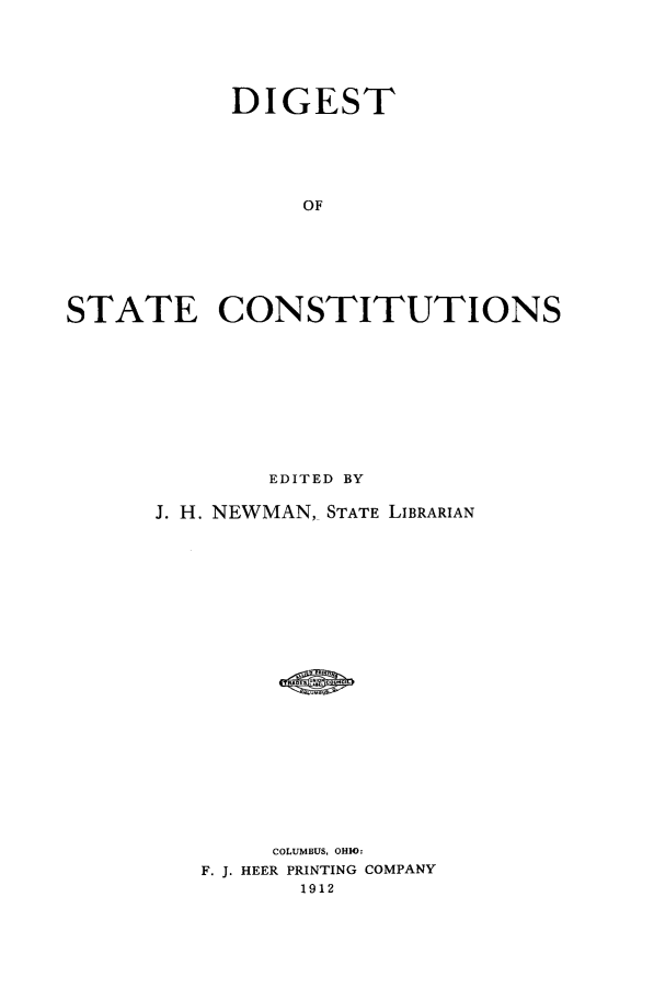handle is hein.cow/dgststcnst0001 and id is 1 raw text is: DIGEST
OF
STATE CONSTITUTIONS

EDITED BY
J. H. NEWMAN, STATE LIBRARIAN
COLUMBUS, OHIO:
F. J. HEER PRINTING COMPANY
1912


