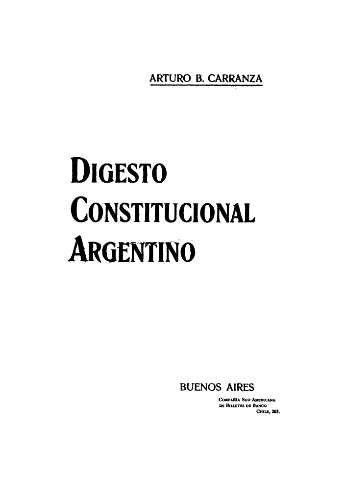handle is hein.cow/digesto0001 and id is 1 raw text is: ARTURO B. CARRANZA

DIGESTO
CONSTITUCIONAL
AROENTINO
BUENOS AIRES
CompalpA SuD-AuratcmpA
DE BIlLETES DE BANCOE  .


