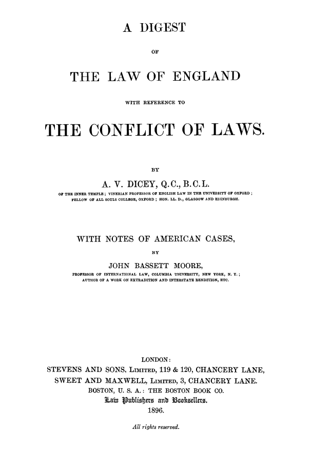 handle is hein.cow/dilenre0001 and id is 1 raw text is: A DIGEST
OF
THE LAW OF ENGLAND
WITH REFERENCE TO
THE CONFLICT OF LAWS.
BY
A. V. DICEY, Q.C., B. C. L.
OF THE INNER TEMPLE; VINERIAN PROFESSOR OF ENGLISH LAW IN THE UNIVERSITY OF OXFORD
FELLOW OF ALL SOULS COLLEGE, OXFORD ; HON. LL. D., GLASGOW AND EDINBURGH.

WITH NOTES OF AMERICAN CASES,
BY
JOHN BASSETT MOORE,
PROFESSOR OF INTERNATIONAL LAW, COLUMBIA UNIVERSITY, NEW YORK, N. Y.;
AUTHOR OF A WORK ON EXTRADITION AND INTERSTATE RENDITION, ETC.

LONDON:
STEVENS AND SONS, LIMITED, 119 & 120, CHANCERY LANE,
SWEET AND MAXWELL, LIMITED, 3, CHANCERY LANE.
BOSTON, U. S. A.: THE BOSTON BOOK CO.
iLafm VuJ3Iio18t9 aub 33haeIo.
1896.

All rights reserved.


