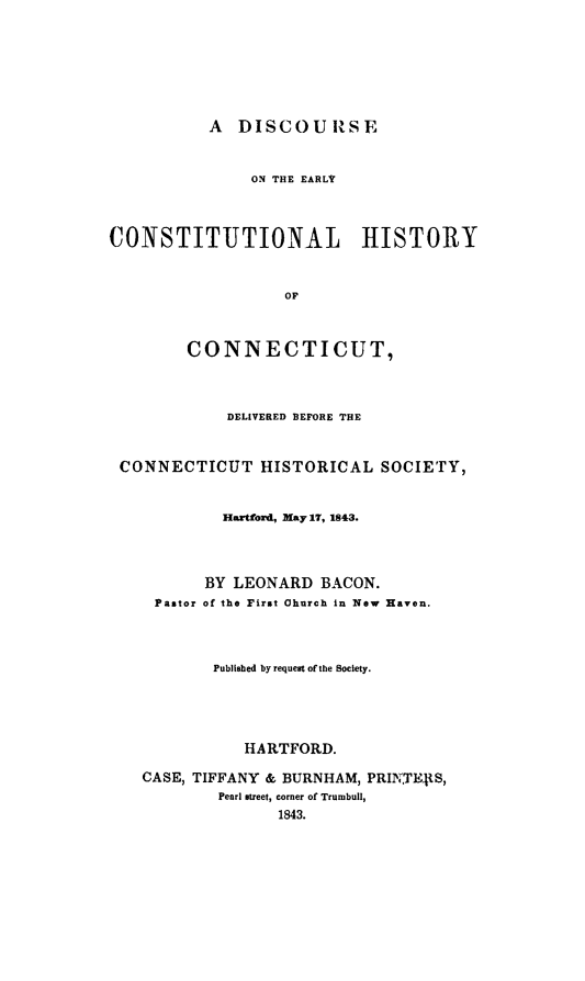 handle is hein.cow/diserlc0001 and id is 1 raw text is: 







A  DISCOURSE


               ON THE EARLr



CONSTITUTIONAL HISTORY



                   OF



        CONNECTICUT,



             DELIVERED BEFORE THE



 CONNECTICUT HISTORICAL SOCIETY,


            Hartford, May 17, 1843.




          BY LEONARD   BACON.
     Pastor of the First Church in New Haven.




           Published by request of the Society.





              HARTFORD.

    CASE, TIFFANY & BURNHAM, PRINTEIpS,
            Pearl street, corner of Trumbull,
                  1843.


