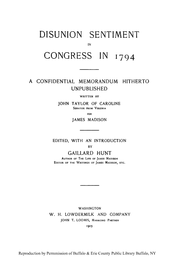 handle is hein.cow/disusent0001 and id is 1 raw text is: DISUNION SENTIMENT
IN

CONGRESS

IN  1794

A CONFIDENTIAL MEMORANDUM
UNPUBLISHED
WRITTEN BY
JOHN TAYLOR OF CAROLINE
SENATOR FROM VIRGINIA
FOR

HITHERTO

JAMES MADISON
EDITED, WITH       AN  INTRODUCTION
BY
GAILLARD HUNT
AUTHOR OF THE LIFE OF JAMES MADISON
EDITOR OF THE WRITINGS OF JAMES MADISON, ETC.

WASHINGTON
W. H. LOWDERMILK AND COMPANY
JOHN T. LOOMIS, MANAGING PARTNER
1905

Reproduction by Perrnmission of Buffalo & Erie County Public Library Buffalo, NY


