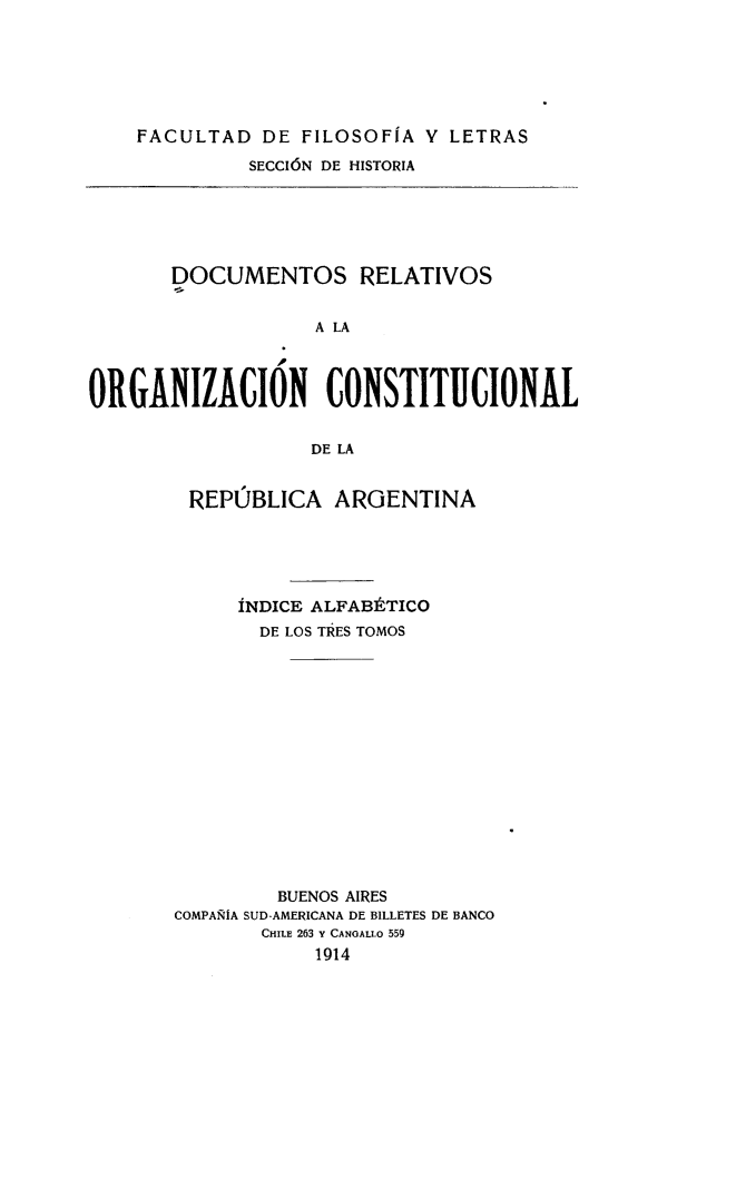 handle is hein.cow/docrelarg0004 and id is 1 raw text is: FACULTAD DE FILOSOFIA V LETRAS
SECCI6N DE HISTORIA

DOCUMENTOS RELATIVOS
A LA
ORGANIZACION CONSTITUCIONAL
DE LA

REPUBLICA ARGENTINA
INDICE ALFABItTICO
DE LOS TRES TOMOS
BUENOS AIRES
COMPARIA SUD-AMERICANA DE BILLETES DE BANCO
CHILE 263 Y CANGALLO 559
1914


