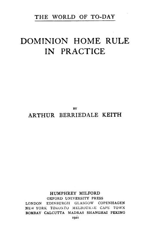 handle is hein.cow/domhomp0001 and id is 1 raw text is: THE WORLD OF TO-DAY

DOMINION HOME RULE
IN PRACTICE
BY
ARTHUR BERRIEDALE KEITH

HUMPHREY MILFORD
OXFORD UNIVERSITY PRESS
LONDON EDINBURGH GLASGOW COPENHAGEN
NEV YORK TOiONrO MELBOURNE CAPE TOWN
BOMBAY CALCUTTA MADRAS SHANGHAI PEKING
1921


