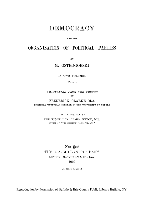 handle is hein.cow/doppart0001 and id is 1 raw text is: DEMOCRACY
AND THE
ORGANIZATION OF POLITICAL PARTIES
BY
M. OSTROGORSKI
IN TWO VOLUMES
VOL. I
TRANSLATED FROM THE FRENCH
BY
FREDERICK CLARKE, M.A.
FORMERLY TAYLORIAN SCHOLAR IN THE UNIVERSITY OF OXFORfl
WITH A PREFA CE BY
THE RIGHT 11 N. JAMES BRYCE, M.P.
AUTHOR OF - TIE AMERICAN -  1MMINVWEALTII
THE MAC ILLAN CO1MPANY
LONDON: MACMILLAN & CO., LTD.
1902
All rights re.erred

Reproduction by Permission of Buffalo & Erie County Public Library Buffalo, NY



