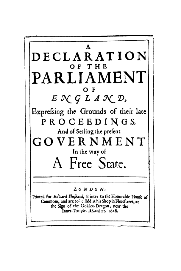 handle is hein.cow/dpaene0001 and id is 1 raw text is: A
DECLARATION
OF    THE
PARLIAMENT
OF
E , g L Al X, D,
Exprefsing the Grounds of their late
PROCEEDINGS
And of Setling the prefent
GOVERNMENT
In the way of
A Free State.
LO NDO N:
Printed for Ede'drd Aht.and, Printer to the Honorable Houe of
Commons, and are to !,e fo!d it his Shop in Fleetfreer, at
the Sign of the Goldcn-Dragon, near the
Inner-Trnple. .'L,,rcb 2'. 1648.


