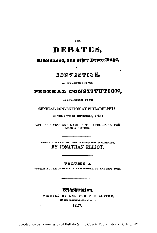 handle is hein.cow/dresproa0001 and id is 1 raw text is: THE
DEBATES,
Esselations, anu ottr Scotawfus,
OX THE ADOPTION OF THE
FEDERAL CONSTITUTION,
As RECO3MMEDED BY THE
GENERAL CONVENTION AT PHILADELPHIA,
ON THE 17TH OF SEPTEMBER, 1787:
WITH THE YEAS AND NAYS ON THE DECISION OF THE
MAIN QUESTION.
tOLLECTED AND REVISED, FROM CONITVPORARY PUBLICATIO ,
BY JONATHAN ELLIOT.
WOLUMM 1.
CONTAINING THE DEBATES IN MASSACHUSETTS AND NEW-YORr,.
Eaudfugton,
PRINTED BY AND FOR THE EDITOR,
ON TH1 PENNSYLVANIA AVENUE.
1827.

Reproduction by Permnmission of Buffalo & Erie County Public Library Buffalo, NY



