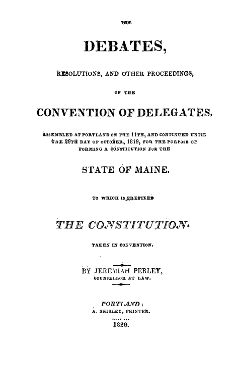handle is hein.cow/drpcme0001 and id is 1 raw text is: DEBATES,
RhSOLUTIONS, AND OTHER PROCEEDINGSi
OF THE
CONVENTION OF DELEGATES,
iSSEMBLED AT PORTLAND ON THE 11TH, AND CONTINUED UNTIm
'hlE 29TIA DAY OF OCTOAPER, 1819, FOR THE PURPOSt OF
FORMING A bONSTIEUTION FOR THIE
STATE OF MAINE.
TO WHICH I$3R4ErIXEm
THE COYSTITUTION,
TAxEN IN CONVENTION,
BY JEREMIAH PERLEY,
COUNSELLOR AT LAW.
PORThIXYD:
A, SHIRLEY, PRINTEt.
1820.


