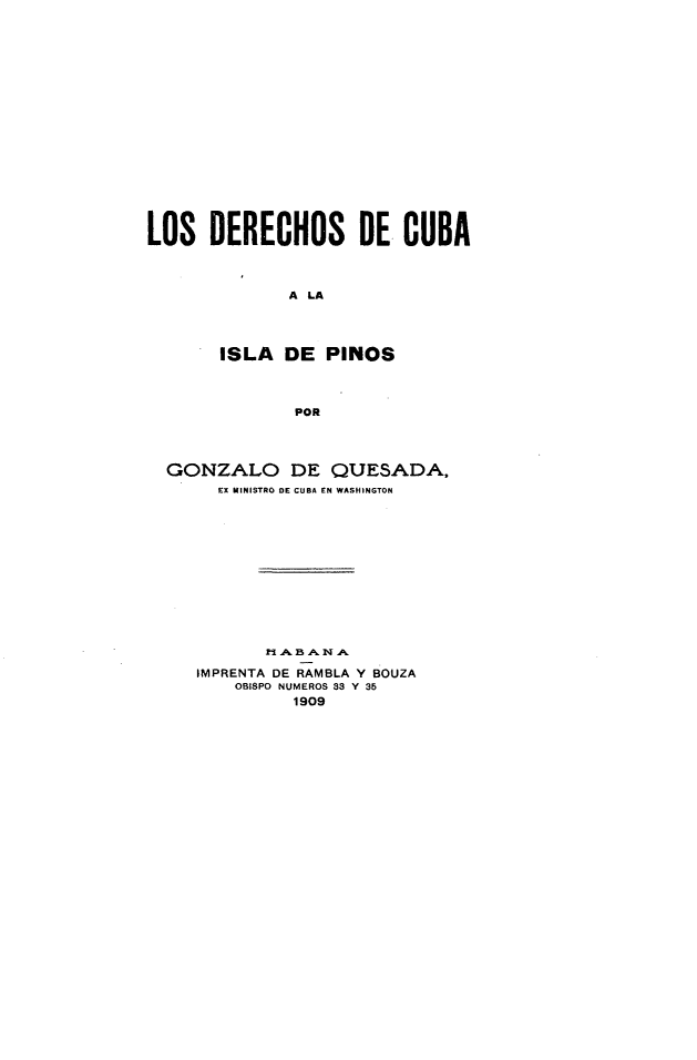 handle is hein.cow/dsdcalidps0001 and id is 1 raw text is: 

















LOS DERECHOS DE CUBA



              A LA




       ISLA DE PINOS



               POR




  GONZALO DE QUESADA,
       EX MINISTRO DE CUBA EN WASHINGTON












            l- .A. B  A' I,, A

     IMPRENTA DE RAMBLA Y BOUZA
         OBISPO NUMEROS 33 Y 35
              1909


