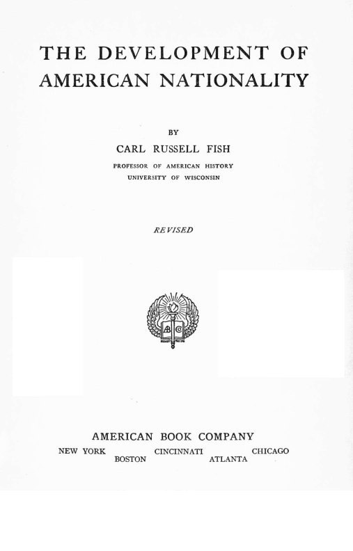 handle is hein.cow/dtoacn0001 and id is 1 raw text is: 





THE DEVELOPMENT OF


AMERICAN NATIONALITY





                  BY

           CARL RUSSELL FISH

           PROFESSOR OF AMERICAN HISTORY
           UNIVERSITY OF WISCONSIN





                RE VISED


     AMERICAN BOOK COMPANY
NEW YORK     CINCINNATI   CHICAGO
        BOSTON       ATLANTA


