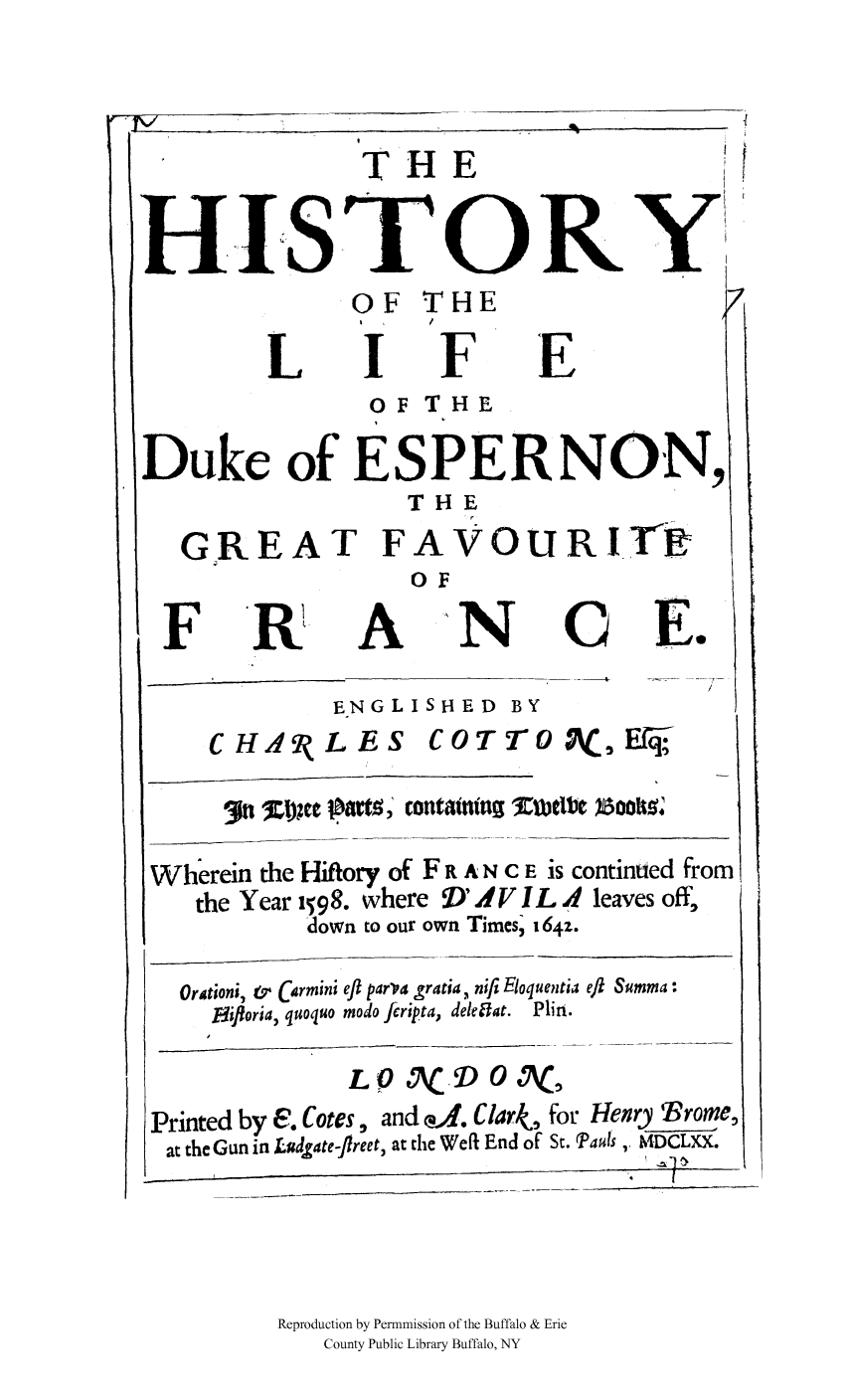 handle is hein.cow/dukespff0001 and id is 1 raw text is: THE                            ft
HISTORY
OF THE
I     /
LIFE
O F THE
Duke of ESPERNON,
THE
G REAT FAVOURITE
OF
FR A N CE.
ENGLISHED BY
CH14 9LES CO TTo              , Ef
arte st; contatnnt %UIelbel 4oo9
Wherein the Hiftory of F R A N C E is continued from
the Year 1598. where  D'IV IL A leaves off,
down to our own Times; t64z.
Orationi, &r Carmini eft parva gratia, nifi Eloquentia eft Summa:
Eiforia, quoquo modo ftripta, deleffat. Plin.
L 0 AC, D 0 A(
Printed by E. Cotes, and a. Clark, for Henry Vrorne,
at the Gun in Ludgate-flreet, at the Weft End of St. Pauls, MLii.
Reproduction by Permnmission of the Buffalo & Erie
County Public Library Buffalo, NY


