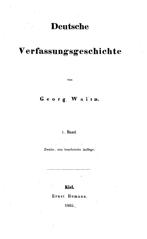 handle is hein.cow/dutscvf0001 and id is 1 raw text is: 



          Deutsche



Verfassungsgeschichte




               von


G e o rg


W  a .tw


1. Band.


Zweite, neu bearbeitete Auflage.






       Kiel.
  Ernst Homann.


1865.


