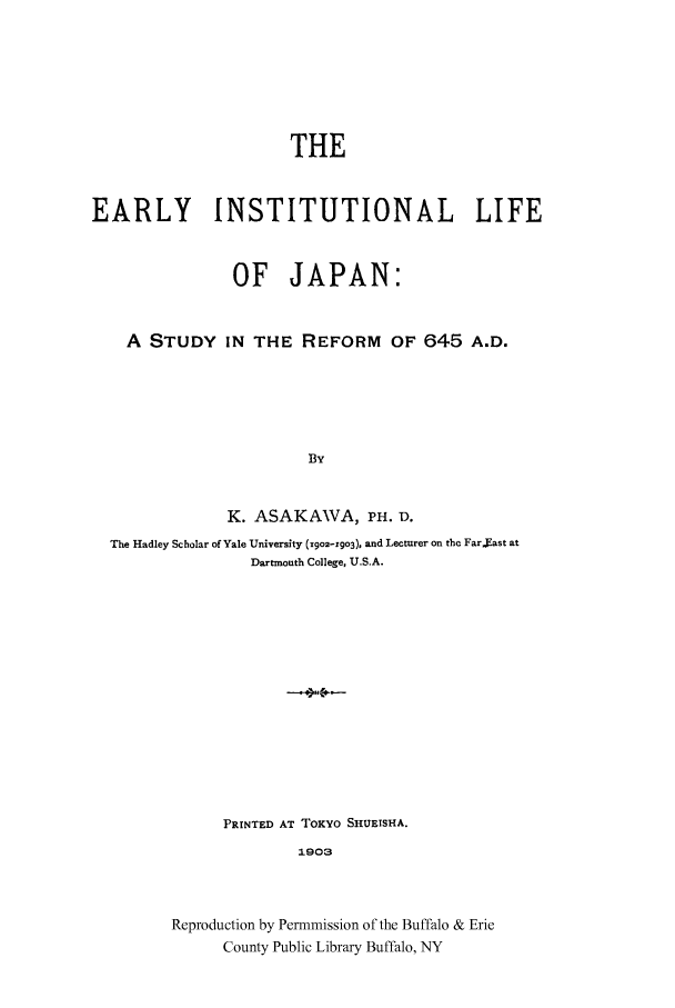 handle is hein.cow/eainjap0001 and id is 1 raw text is: THE
EARLY INSTITUTIONAL LIFE
OF JAPAN:
A STUDY IN THE REFORM OF 645 A.D.
By
K. ASAKAWA, PH. D.
The Hadley Scholar of Yale University (19o2-Y9o3), and Lecturer on thc Far.xast at
Dartmouth College, U.S.A.
PRINTED AT TOKYO SHUETSHA.
1903
Reproduction by Permmission of the Buffalo & Erie
County Public Library Buffalo, NY


