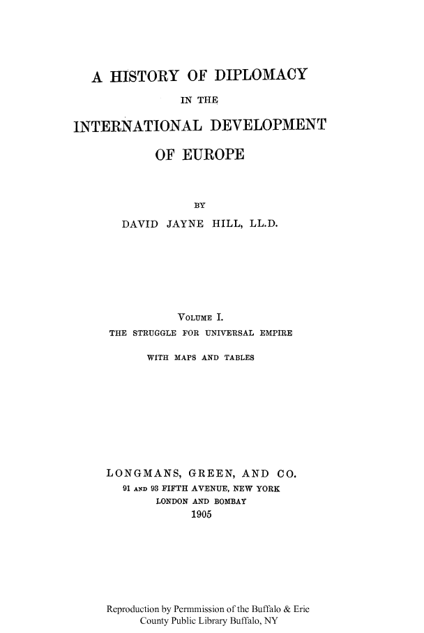 handle is hein.cow/edidee0001 and id is 1 raw text is: A HISTORY OF DIPLOMACY
IN THE
INTERNATIONAL DEVELOPMENT

OF EUROPE
BY
DAVID JAYNE HILL, LL.D.

VOLUME I.
THE STRUGGLE FOR UNIVERSAL EMPIRE
WITH MAPS AND TABLES
LONGMANS, GREEN, AND            CO.
91 AND 93 FIFTH AVENUE, NEW YORK
LONDON AND BOMBAY
1905
Reproduction by Permmission of the Buffalo & Erie
County Public Library Buffalo, NY


