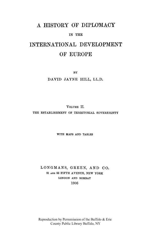 handle is hein.cow/edidee0002 and id is 1 raw text is: A HISTORY OF DIPLOMACY
IN THE
INTERNATIONAL DEVELOPMENT

OF EUROPE
BY
DAVID JAYNE HILL, LL.D.

VOLUME II.
THE ESTABLISHMENT OF TERRITORIAL SOVEREIGNTY
WITH MAPS AND TABLES
LONGMANS, GREEN, AND            CO.
91 AND 93 FIFTH AVENUE, NEW YORK
LONDON AND BOMBAY
1906
Reproduction by Permmission of the Buffalo & Erie
County Public Library Buffalo, NY



