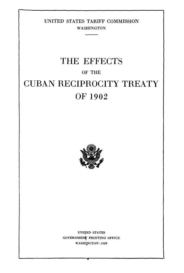 handle is hein.cow/efcubret0001 and id is 1 raw text is: UNITED STATES TARIFF COMMISSION
WASHINGTON
THE EFFECTS
OF THE
CUBAN RECIPROCITY TREATY

OF 1902

UNIfED STATES
GOVERNMENT PRINTING OFFICE
WASHIVGTON:1929


