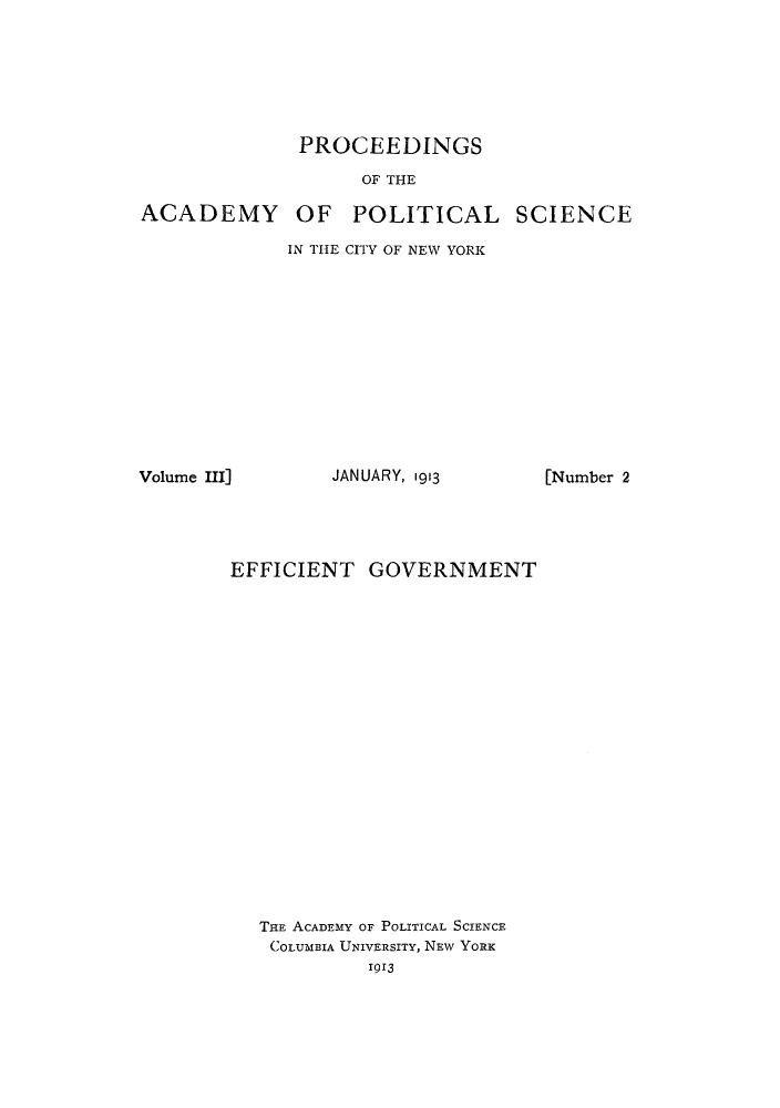 handle is hein.cow/effigovt0001 and id is 1 raw text is: PROCEEDINGS
OF THE

ACADEMY

OF POLITICAL SCIENCE

IN THE CITY OF NEW YORK

Volume III]

JANUARY, 1913

EFFICIENT GOVERNMENT
THE ACADEMY OF POLITICAL SCIENCE
COLUMBIA UNIVERSITY, NEW YORK
1913

[Number 2


