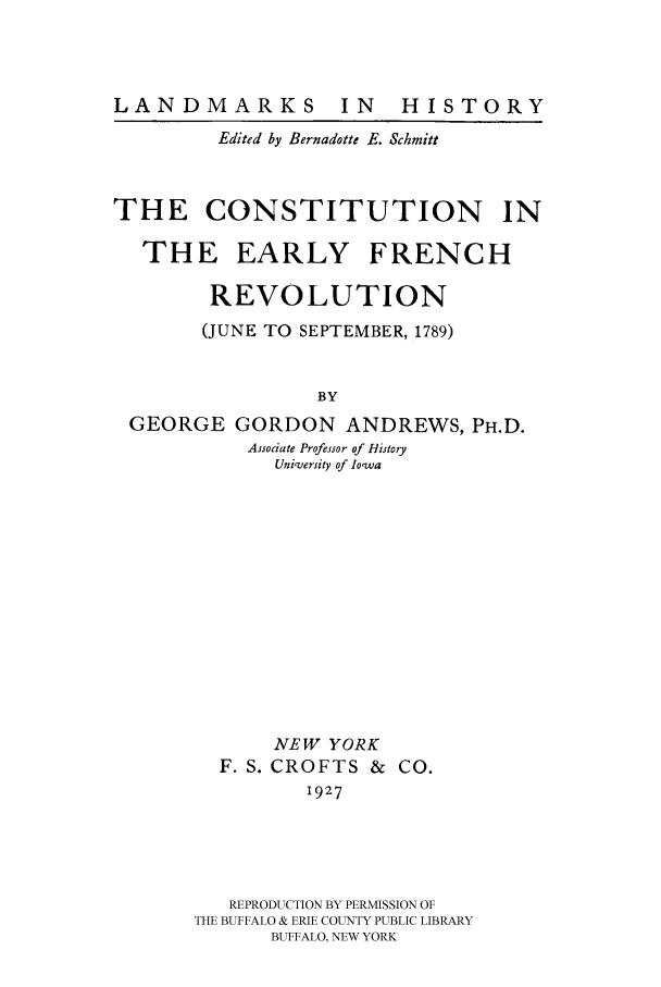 handle is hein.cow/efrerv0001 and id is 1 raw text is: 





         Edited by Bernadotte E. Schmitt



THE CONSTITUTION IN

  THE EARLY FRENCH

        REVOLUTION
        (JUNE TO SEPTEMBER, 1789)


                 BY
 GEORGE GORDON ANDREWS, PH.D.
           Associate Professor of History
             University of Iowa













             NEW YORK
         F. S. CROFTS & CO.
                1927





          REPRODUCTION BY PERMISSION OF
       THE BUFFALO & ERIE COUNTY PUBLIC LIBRARY
             BUFFALO, NEW YORK


LANDMARKS


IN HISTORY


