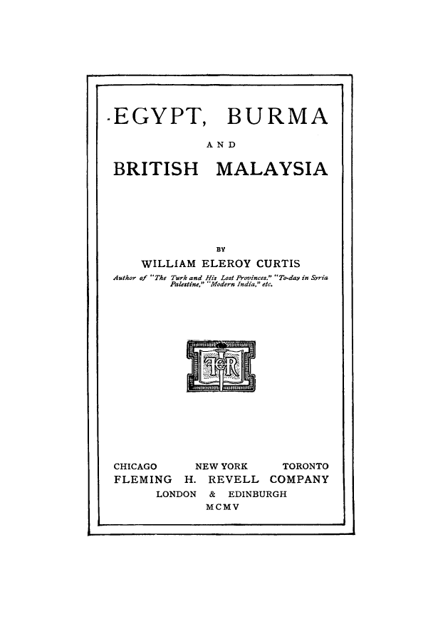 handle is hein.cow/egbubrima0001 and id is 1 raw text is: -EGYPT, BURMA
AND
BRITISH MALAYSIA
BY
WILLIAM ELEROY CURTIS
Author of The Turk and His Lost Provinces. To-day in Syria
Palestine, Modern India, etc.

CHICAGO    NEW YORK    TORONTO
FLEMING H. REVELL COMPANY
LONDON & EDINBURGH
MCMV



