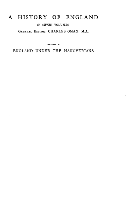 handle is hein.cow/egldudrte0001 and id is 1 raw text is: 


A   HISTORY     OF   ENGLAND

           IN SEVEN VOLUMES
    GENERAL EDITOR: CHARLES OMAN, M.A.


              VOLUME VI

  ENGLAND UNDER THE HANOVERIANS


