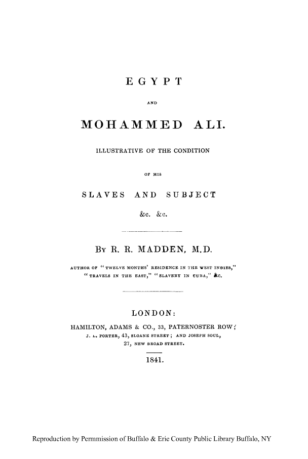handle is hein.cow/egymoc0001 and id is 1 raw text is: EGYPT
AND
MOHAMMED ALL.
ILLUSTRATIVE OF THE CONDITION
OF HIS
SLAVES AND SUBJECT
&c. &c.

By R. R. MADDEN, M.D.
AUTHOR OF TWELVE MONTHS' RESIDENCE IN TIE WEST INDIES,
 TRAVELS IN THE EAST, SLAVERY IN CUBA, &C.
LONDON:
HAMILTON, ADAMS & CO., 33, PATERNOSTER ROW;'
J.  . PORTER, 43, SLOANE STREET; AND JOSEPH SOUL,
27, NEW BROAD STREET.

1841.

Reproduction by Permmission of Buffalo & Erie County Public Library Buffalo, NY


