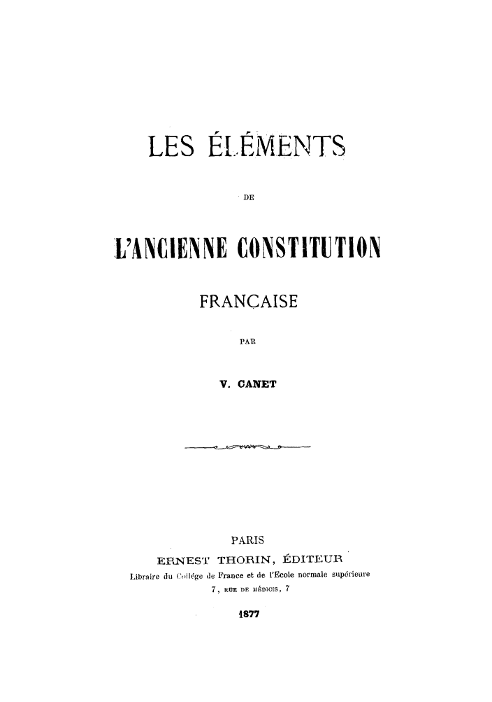 handle is hein.cow/eldeancf0001 and id is 1 raw text is: LES El..EMENTS
DE
L'ANCIENNE CONSTITUTION

FRANCAISE
PAR
V. CANET

PARIS
ERNEST THORIN, t1DITEU11
Libraire du C,ll6ge d France et de 1'Ecole normale suprieure
7, RUE lE MEDICIS, 7

1877


