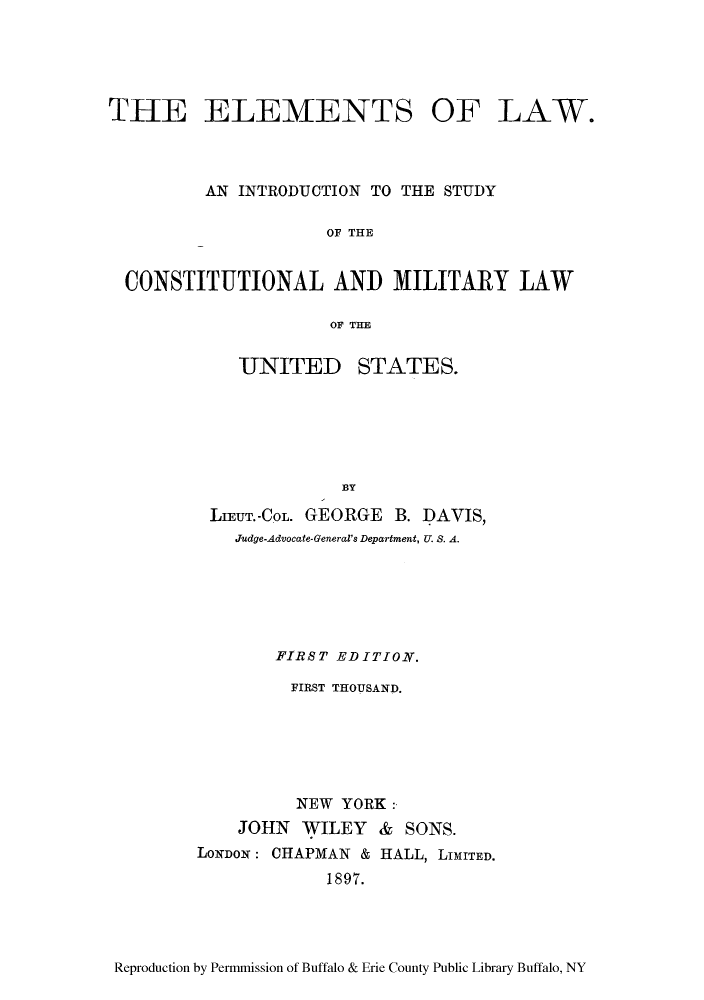 handle is hein.cow/ellsmili0001 and id is 1 raw text is: THE ELEMENTS OF LAW.
AN INTRODUCTION TO THE STUDY
OF THE
CONSTITUTIONAL AND MILITARY LAW
OF THE

UNITED

STATES.

BY

LIEUT.-C OL. GEORGE B. DAVIS,
Judge-Advocate-General's Department, U. S. A.
FIRST EDITION.
FIRST THOUSAND.
NEW YORK:
JOHN WILEY & SONS.
LoNo: CHAPMAN & HALL, LIMITED.
1897.

Reproduction by Permmission of Buffalo & Erie County Public Library Buffalo, NY


