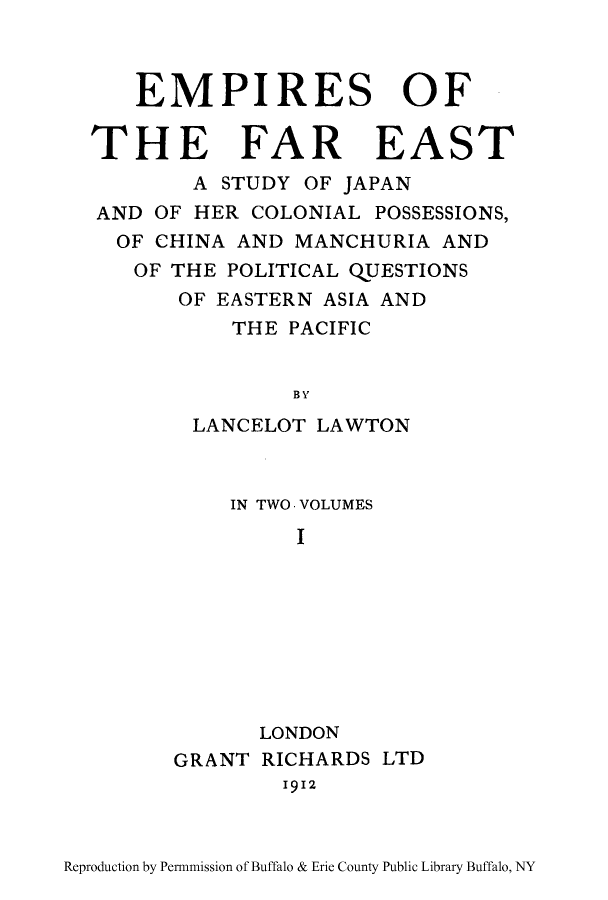 handle is hein.cow/empieas0001 and id is 1 raw text is: EMPIRES OF
THE FAR EAST
A STUDY OF JAPAN
AND OF HER COLONIAL POSSESSIONS,
OF CHINA AND MANCHURIA AND
OF THE POLITICAL QUESTIONS
OF EASTERN ASIA AND
THE PACIFIC
BY
LANCELOT LAWTON

IN TWO. VOLUMES
I
LONDON
GRANT RICHARDS LTD
1912

Reproduction by Permnmission of Buffalo & Erie County Public Library Buffalo, NY


