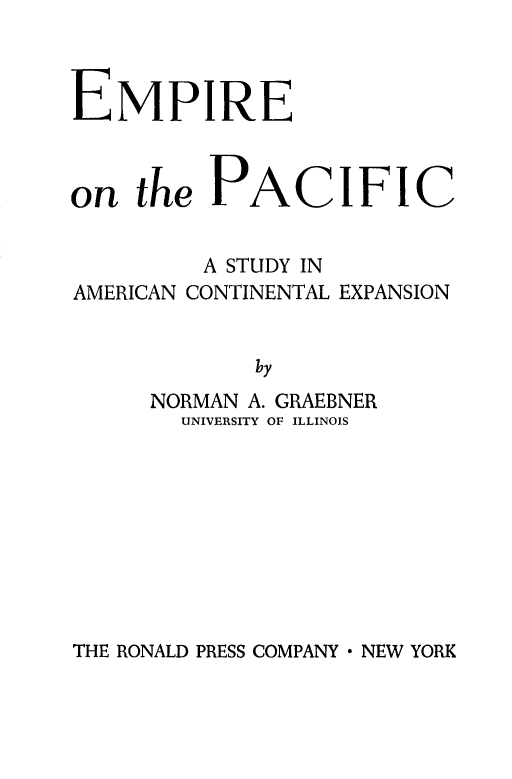handle is hein.cow/emppacific0001 and id is 1 raw text is: 



EMPIRE


on the PACIFIC


         A STUDY IN
AMERICAN CONTINENTAL EXPANSION


             by
      NORMAN A. GRAEBNER
        UNIVERSITY OF ILLINOIS


THE RONALD PRESS COMPANY  NEW YORK


