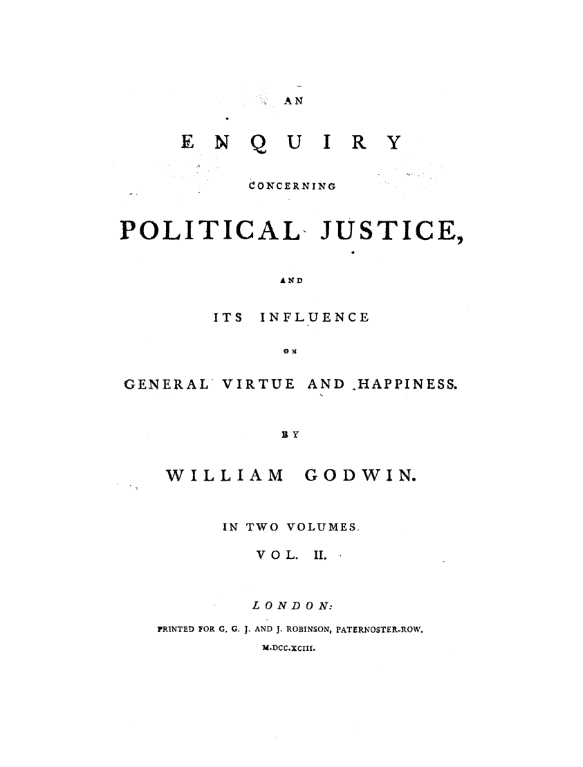 handle is hein.cow/encpju0002 and id is 1 raw text is: AN

EN Q

U I R Y

CONCERNING
POLITICAL- JUSTICE,
AND
ITS  INFLUENCE
ON

GENERAL

VIRTUE

AND .HAPPINESS.

BY

WILLIAM

GOD WIN.

IN TWO VOLUMES,
VOL.      II.
LONDON:
PRINTED FOR G. G. J. AND J. ROBINSON, PATERNOSTER-ROW.

M.DCC.XCII[.


