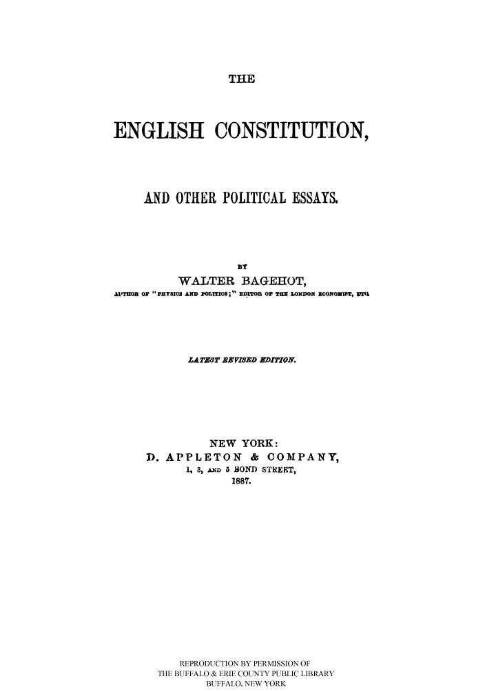 handle is hein.cow/engcoopo0001 and id is 1 raw text is: 





THE


ENGLISH CONSTITUTION,





     AND OTHER POLITICAL ESSAYS.





                    BY
          WALTER BAGEHOT,
axTHOR op  PHYsios AND POLrICe; 11 zDI')Ton oir -   ONDON  CONOxsoT, 1YA'I


       LATZST BEVISED EDITION.






          NEW YORK:
D. APPLETON      & COMPANY,
      1, 3, AD 5 BOND STREET,
              1887.















     REPRODUCTION BY PERMISSION OF
  THE BUFFALO & ERIE COUNTY PUBLIC LIBRARY
         BUFFALO, NEW YORK


