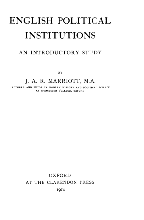 handle is hein.cow/engpolinst0001 and id is 1 raw text is: ENGLISH POLITICAL
INSTITUTIONS
AN INTRODUCTORY STUDY
BY
J. A. R. MARRIOTT, M.A.
LECTURER AND TUTOR IN MODERN HISTORY AND POLITICAL SCIENCE
AT WORCESTER COLLEGE, OXFORD

OXFORD
AT THE CLARENDON PRESS
1910


