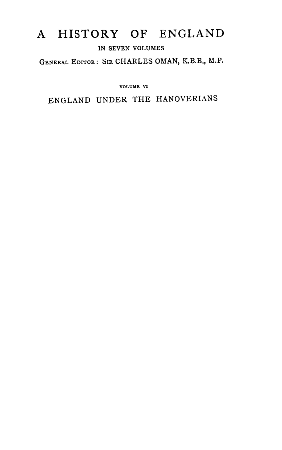 handle is hein.cow/engunhan0001 and id is 1 raw text is: 


A   HISTORY OF ENGLAND
           IN SEVEN VOLUMES
GENERAL EDITOR: SIR CHARLES OMAN, K.B.E., M.P.


               VOLUME VI

  ENGLAND  UNDER THE HANOVERIANS


