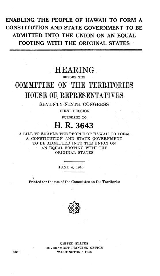 handle is hein.cow/ephwfc0001 and id is 1 raw text is: 



ENABLING THE PEOPLE OF HAWAII TO FORM A

CONSTITUTION AND STATE GOVERNMENT TO BE

  ADMITTED INTO THE UNION ON AN EQUAL

    FOOTING WITH THE ORIGINAL STATES


             HEARING
                BEFORE THE

COMMITTEE ON THE TERRITORIES

   HOUSE OF REPRESENTATIVES

        SEVENTY-NINTH CONGRESS
               FIRST SESSION
               PURSUANT TO

             H. R. 3643

 A BILL TO ENABLE THE PEOPLE OF HAWAII TO FORM
    A CONSTITUTION AND STATE GOVERNMENT
      TO BE ADMITTED INTO THE UNION ON
         AN EQUAL FOOTING WITH THE
             ORIGINAL STATES


             JUNE 4, 1946


     Printed for the use of the Committee on the Territories














               UNITED STATES
          GOVERNMENT PRINTING OFFICE
3411          WASHINGTON : 1946


