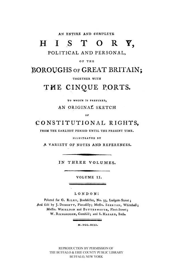 handle is hein.cow/epoborgb0002 and id is 1 raw text is: 






           'AN ENTIRE 'AND COMPLETE

   H I S T O                    R      ,

       POLITICAL AND PERSONAL,

                   OF THE

BOROUGHS OF GREAT BRITAIN;

                TOGETHER WITH

     TH4E CINQUE P.ORTS.


              TO WHICH IS PREFIXED,

          AN ORIGINAr SKETCH
                     OF

  CONSTITUTIONAL RIGHTS,
  FROM THE EARLIEST PERIOD UNTIL THE PRESENT TIME.

                ILLUSTRATED BY
     A VARIETY OF NOTES AND REFERENCES.



          IN THREE VOLUMES.


                  VOLUME I.



                  LONDON:
     Printed for 0. Rx xy, Bookfeller, No. 33, Ludgate-Streeti
  And fold by J. DEBRETT, Piccadilly5 Meffrs. EGERTON, Whitehall
      Meffrs. W9I1ELDONq and BUTTERWORTH, Fleet-Streeti
      W. RICHARDSO1, Cornhill; and S. HAZARD, Bath,

                  Id. DCC. XCII.




           REPRODUCTION BY PERMISSION OF
       THE BUFFALO & ERIE COUNTY PUBLIC LIBRARY
               BUFFALO, NEW YORK


