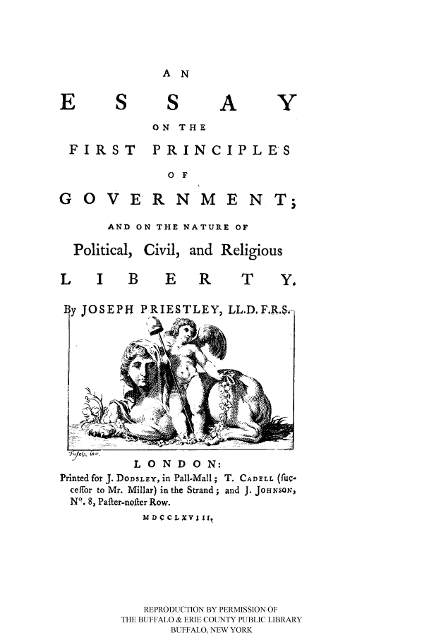handle is hein.cow/eprin0001 and id is 1 raw text is: A N

S
ON THE

FIRST

PRINCIPLES

O F

G O VE RNME N  I
AND ON THE NATURE OF
Political, Civil, and Religious

L I B

E R   T  Y.

JOSEPH PRIESTLEY, LLD.F,RA

LONDON:
Printed for J. DODSLEY, in Pall-Mall; T. CADELL (fU-
ceffor to Mr. Millar) in the Strand; and J. JoHNsoN;,
N9. 8, Pafter-nofter Row.
M D  CLXV lIt
REPRODUCTION BY PERMISSION OF
THE BUFFALO & ERIE COUNTY PUBLIC LIBRARY
BUFFALO, NEW YORK


