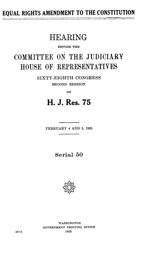 handle is hein.cow/eqrtsamd0001 and id is 1 raw text is: EQUAL RIGHTS AMENDMENT TO THE CONSTITUTION
HEARING
BEFORE THE

COMMITTEE
HOUSE OF

ON THE JUDICIARY
REPRESENTATIVES

SIXTY-EIGHTH CONGRESS
SECOND SESSION
ON
H. J. Res. 75

FEBRUARY 4 AND 5, 1925
Serial 50
0
WASHINGTON
GOVERNMENT PRINTING OFFICE
1925

32174


