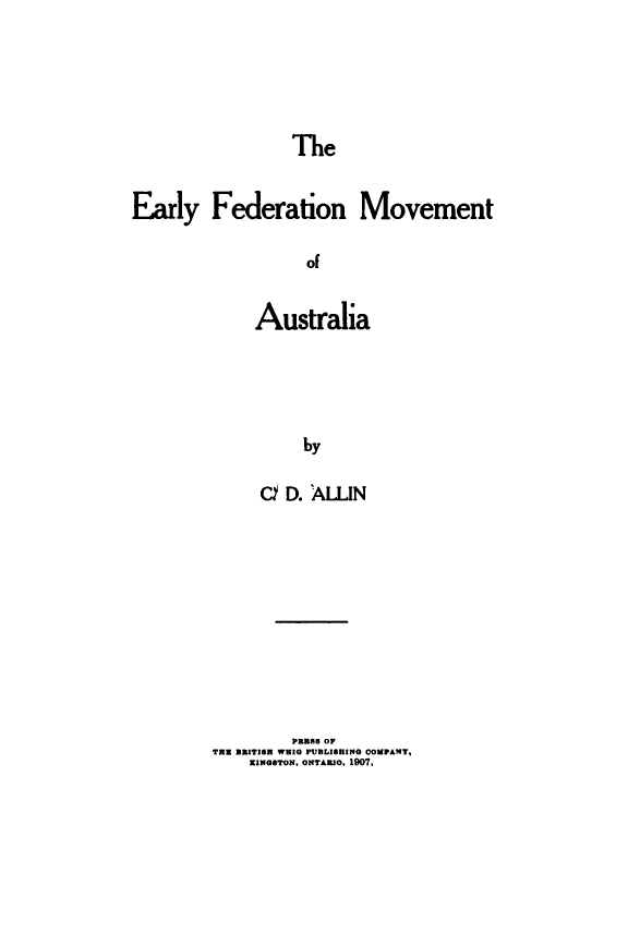 handle is hein.cow/erlyfdmvmt0001 and id is 1 raw text is: 





The


Early Federation Movement

                   Of


             Australia




                  by

              C  D. ALN


         PBB88 OF
TWE BBITISN WHIG PUBLISHING COMPANYT,
    KINGSTON, ONTAmO. 1907,


