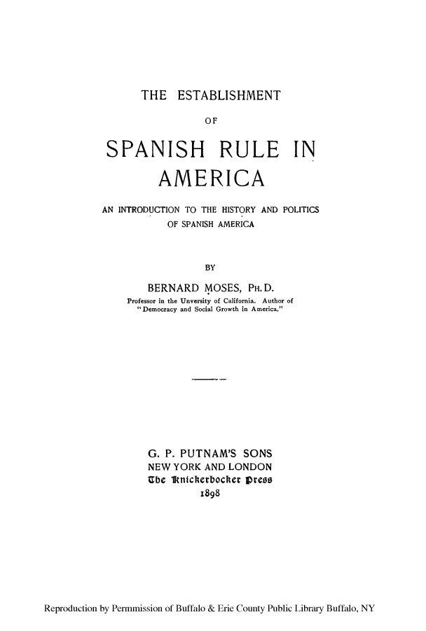 handle is hein.cow/espana0001 and id is 1 raw text is: THE ESTABLISHMENT

OF
SPANISH RULE IN
AMERICA
AN INTRODUCTION TO THE HISTORY AND POLITICS
OF SPANISH AMERICA
BY
BERNARD MOSES, PH. D.
Professor in the Unversity of California. Author of
Democracy and Social Growth in America.

G. P. PUTNAM'S SONS
NEW YORK AND LONDON
Ube 1knicherbocher press
1898

Reproduction by Permmission of Buffalo & Erie County Public Library Buffalo, NY


