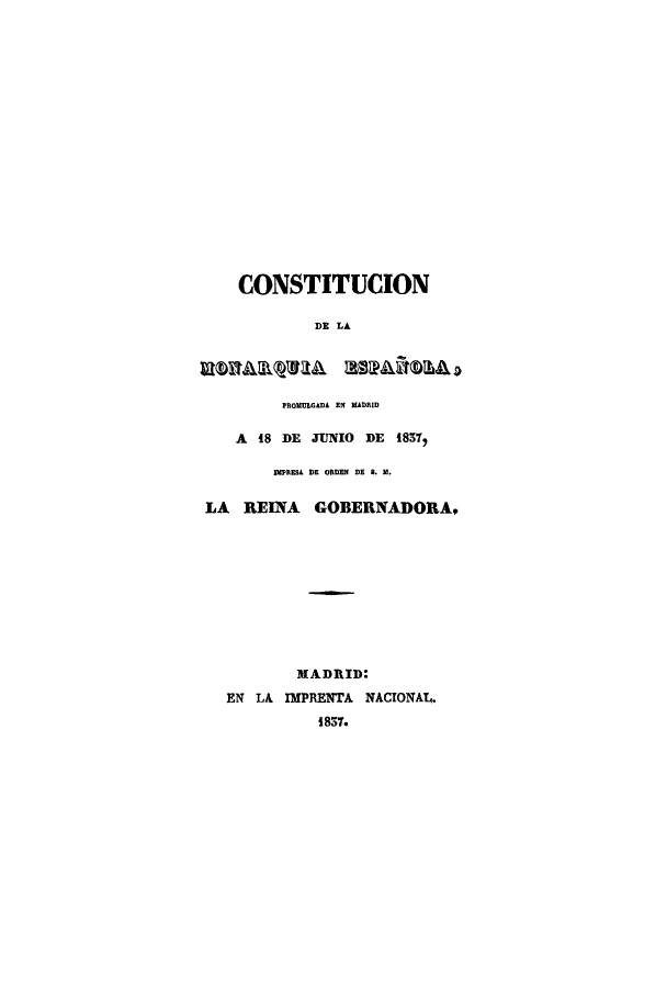 handle is hein.cow/espano0001 and id is 1 raw text is: CONSTITUCION
DR LA

PROMULGADA Elf MADRID
A 18 DE JUNIO DE 18577
IMPRER DE ORDEN DR R. M.
LA REINA GOBERNADORA,

MADRID:
EN LA IMPRENTA NACIONAL.
1837.


