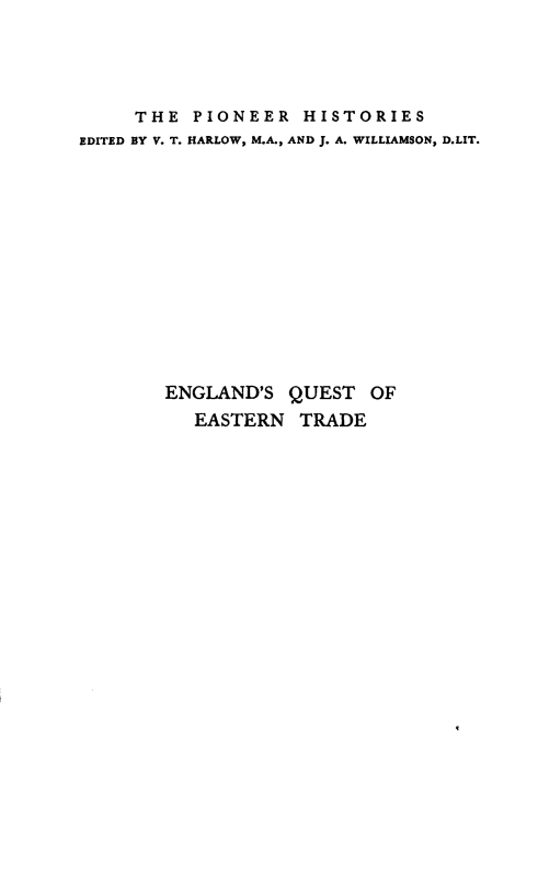 handle is hein.cow/esqtoente0001 and id is 1 raw text is: 




     THE  PIONEER   HISTORIES
EDITED BY V. T. HARLOW, M.A., AND J. A. WILLIAMSON, D.LIT.













        ENGLAND'S QUEST   OF
          EASTERN  TRADE


