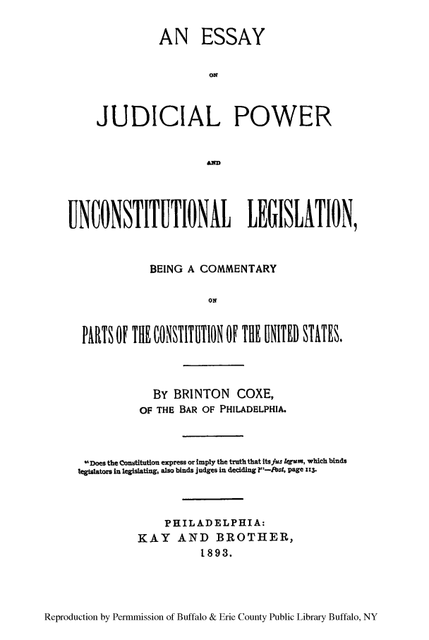 handle is hein.cow/essjupub0001 and id is 1 raw text is: AN ESSAY
ON
JUDICIAL POWER

UNCONSTITUTIONAL LEGISLATION,
BEING A COMMENTARY
ON
PARTS OF THE CONSTITUTION OF THE UNITED STITES.

BY BRINTON COXE,
OF THE BAR OF PHILADELPHIA.
Does the Constitution express or imply the truth that itsJus egum, which binds
legislators in legislating, also binds judges in deciding ?-Pst, page 113.
PHILADELPHIA:
KAY AND BROTHER,
1893.

Reproduction by Permmission of Buffalo & Erie County Public Library Buffalo, NY


