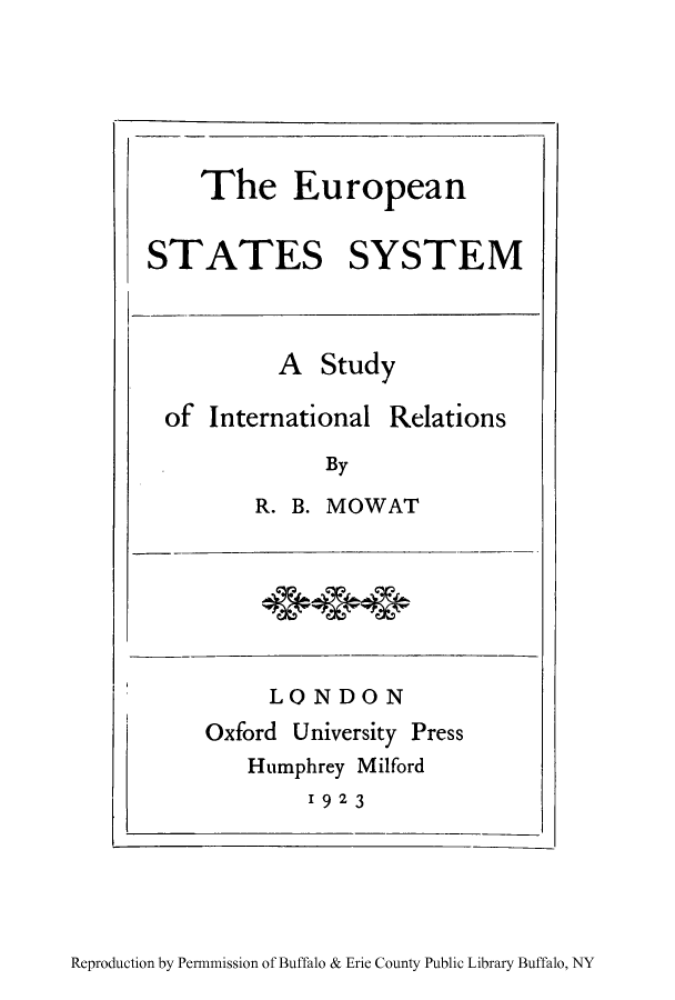 handle is hein.cow/essyre0001 and id is 1 raw text is: The European
STATES SYSTEM

A Study

of International

By

R. B. MOWAT

LONDON
Oxford University Press
Humphrey Milford
1923

Reproduction by Permmission of Buffalo & Erie County Public Library Buffalo, NY

Relations


