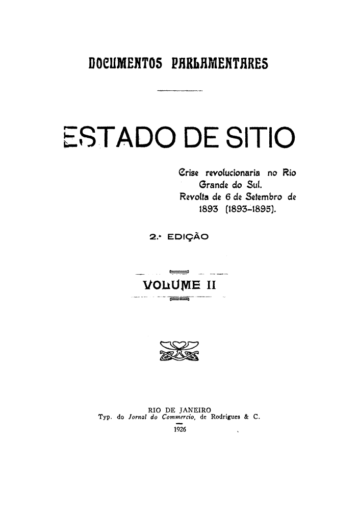 handle is hein.cow/estasit0002 and id is 1 raw text is: iIOCUMENTOS      PHRUJMEITHRES
ESTADO DE SITIO
erise revolucionaria no Rio
Grande do Sul.
Revolta de 6 de Setembro de
1893 (1893-1895).
2.- EDI9AO
VOIkUmE      II
RIO DE JANEIRO
Typ. do Jornal do Commercio, de Rodrigues &  C.
1926


