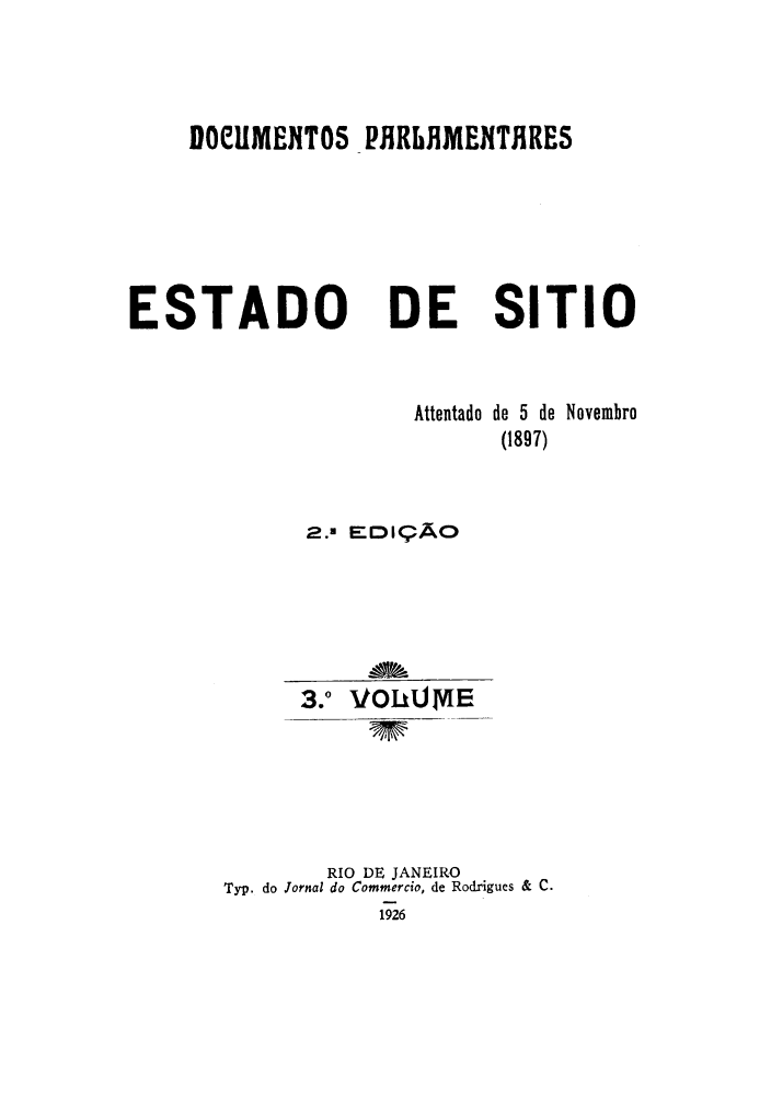 handle is hein.cow/estasit0003 and id is 1 raw text is: DOCUMENT05 PHRLAMENTHRES

ESTADO

DE SITIO

Attentado de 5 de Novembro
(1897)
2.2 EDI:9AO
3.0 VOLUME
RIO DE JANEIRO
Typ. do Jornal do Commercio, de Rodrigues & C.


