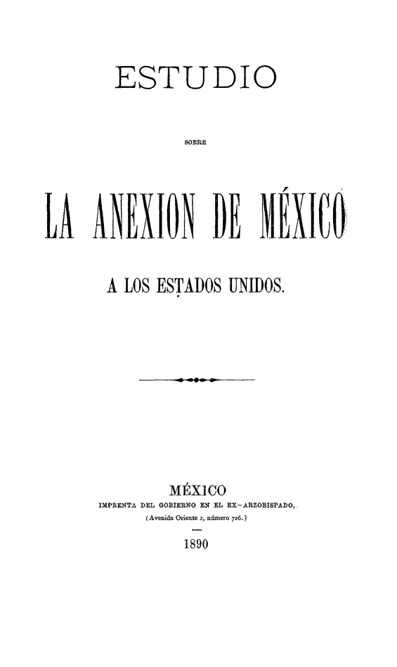 handle is hein.cow/estsob0001 and id is 1 raw text is: ESTUDIO
SOBRE
LA ANEXION DE MEXICtQ

A LOS ESTADOS UNIDOS.
Mf X1CO
IMPRENTA DEL GOBIERNO EN EL EX-ARZOBISPADO,
(Avenida Oriente 2, ndmero 726.)
1890


