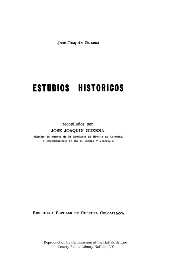 handle is hein.cow/estudhist0001 and id is 1 raw text is: Jost JOAQUiN GUERRA

ESTUDIOS                HISTORICOS
recopilados por
JOSE JOAQUIN GUERRA
Miembro de ntmero de la Academia de Historia de Colombia,
y correspondiente de las de Espafia y Venezuela.
BIBLIOTECA POPULAR DE CULTURA COLOMBIANA
Reproduction by Permmission of the Buffalo & Erie
County Public Library Buffalo, NY


