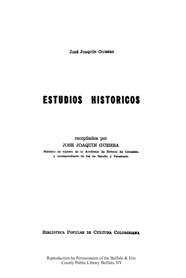handle is hein.cow/estudhist0002 and id is 1 raw text is: Josi JOAQUiN GumwA

ESTUDIOS               HISTORICOS
recopilados por
JOSE JOAQUIN GUERRA
Miembro de n amero de la Academia do Historia do Colombia.
y correspondiente de las do Espafia y Venezuela.
BIBLIOTECA POPULAR DE CULTURA COLOMBIA39A
Reproduction by Permmission of the Buffalo & Erie
County Public Library Buffalo, NY


