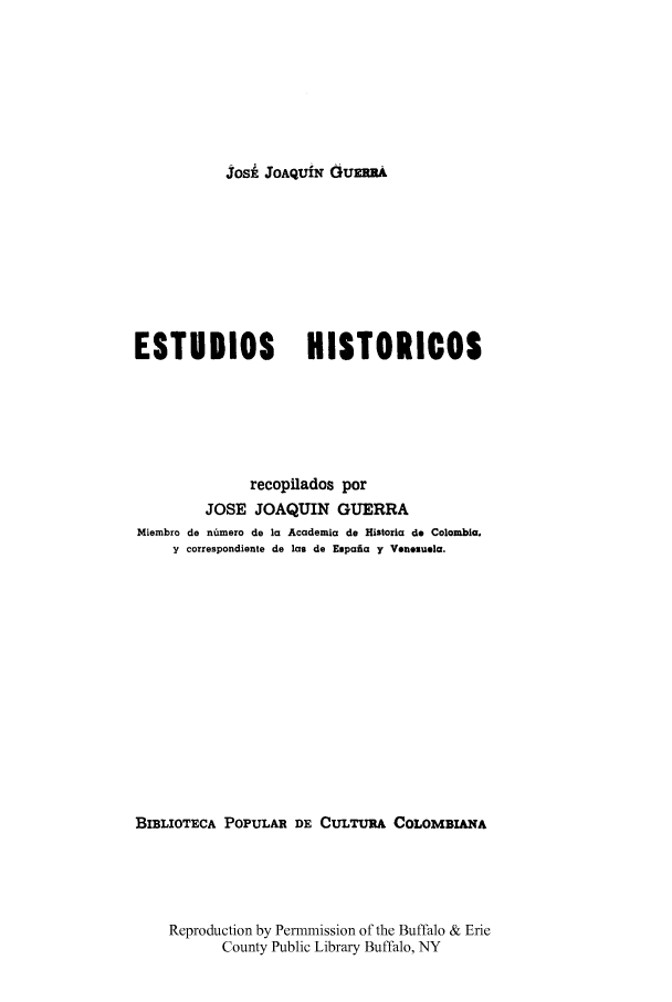 handle is hein.cow/estudhist0003 and id is 1 raw text is: JosE' JOAQUfN GUERRA

ESTUDIOS               HISTORICOS
recopilados por
JOSE JOAQUIN GUERRA
Miembro de numero de la Academia do Historia do Colombia,
y correspondiente de las de Espaia y Venesuela.
BIBLIOTECA POPULAR DE CULTURA COLOMBIANA
Reproduction by Permmission of the Buffalo & Erie
County Public Library Buffalo, NY


