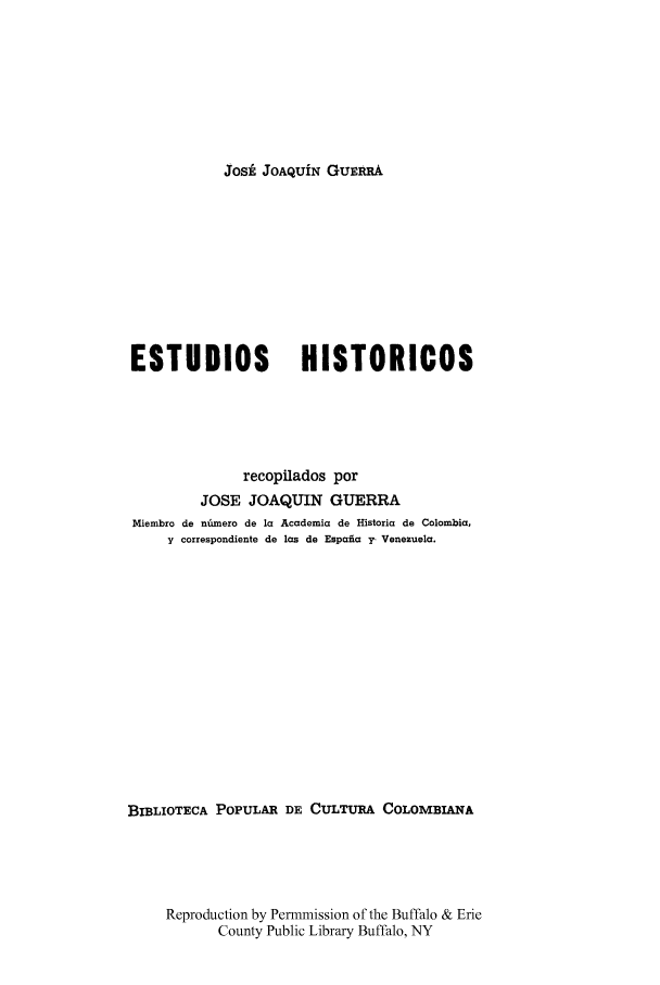 handle is hein.cow/estudhist0004 and id is 1 raw text is: Josi JOAQUiN GuE@RA

ESTUDIOS               HISTORICOS
recopilados por
JOSE JOAQUIN GUERRA
Miembro de nhmero de la Academia de Historia de Colombia,
y correspondiente de las do Espafia y- Venezuela.
BIBLIOTECA POPULAR DE CULTURA COLOMBIANA
Reproduction by Permmission of the Buffalo & Erie
County Public Library Buffalo, NY


