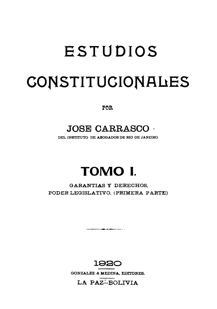 handle is hein.cow/estudico0001 and id is 1 raw text is: ESTUDIOS
COJNSTITU CIONAhES
FOR
JOSE CARRASCO
DEL INSTITUTO DE ABOGADOS DE RIO DE JANEIRO

TOMO I.
GARANTIAS Y DERECHOS,
PODER LEGISLATIVO, (PRIMERA P ARTE)
1920
GONZALEZ & MEDINA, EDITORES.
LA PAZ-BOLIVIA


